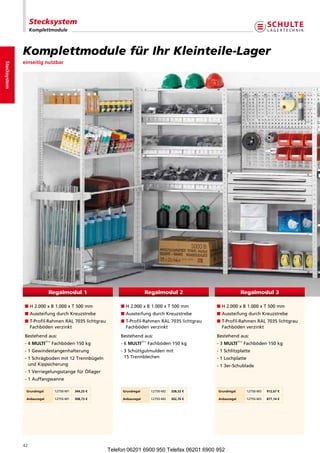 Stecksystem
                   Komplettmodule



              KomplettmodulefürIhrKleinteile-Lager
              einseitig nutzbar
Stecksystem




                              Regalmodul 1                                   Regalmodul 2                              Regalmodul 3

              nH2.000xB1.000xT500mm                 nH2.000xB1.000xT500mm           nH2.000xB1.000xT500mm
              nAussteifungdurchKreuzstrebe                 nAussteifungdurchKreuzstrebe           nAussteifungdurchKreuzstrebe
              n -Profil-RahmenRAL7035lichtgrau
                T                                             n -Profil-RahmenRAL7035lichtgrau
                                                                T                                       n -Profil-RahmenRAL7035lichtgrau
                                                                                                          T
                Fachbödenverzinkt                              Fachbödenverzinkt                        Fachbödenverzinkt
              Bestehendaus:                                  Bestehendaus:                            Bestehendaus:
                            plus                                           plus                                      plus
              -4MULTi        Fachböden150kg              -6MULTi       Fachböden150kg         -3MULTi       Fachböden150kg
              -1Gewindestangenhalterung                     - Schüttgutmuldenmit
                                                                3                                       -1Schlitzplatte
              - Schrägbodenmit12Trennbügeln
                1                                               15Trennblechen                         -1Lochplatte
                undKippsicherung                                                                       -13er-Schublade
              -1VerriegelungsstangefürÖllager
              -1Auffangwanne

               Grundregal          12750-M1   344,25 €        Grundregal          12750-M2   338,32 €   Grundregal          12750-M3   912,67 €

               Anbauregal          12755-M1   308,73 €        Anbauregal          12755-M2   302,76 €   Anbauregal          12755-M3   877,14 €




              42
                                                         Telefon 06201 6900 950 Telefax 06201 6900 952
 