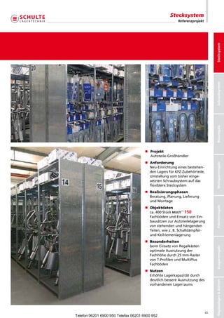 Stecksystem
                                                         Referenzprojekt




                                                                                Stecksystem
                                                                                Schraubsystem
                                                                                Büroregale
                                      n	Projekt
                                        Autoteile-Großhändler
                                      n	Anforderung




                                                                                Weitspannregale
                                        Neu-Einrichtungeinesbestehen-
                                        denLagersfürKFZ-Zubehörteile,
                                        Umstellungvombishereinge-
                                        setztenSchraubsystemaufdas
                                        flexiblereStecksystem
                                      n	Realisierungsphasen
                                        Beratung,Planung,Lieferung
                                        undMontage




                                                                                Palettenregale
                                      n	Objektdaten
                                        ca.400Stück            
                                        FachbödenundEinsatzvonEin-
                                        bausätzenzurAutoteilelagerung
                                        vonstehendenundhängenden
                                        Teilen,wiez.B.Schalldämpfer-
                                        undKeilriemenlagerung
                                      n	Besonderheiten
                                        beimEinsatzvonRegalkästen
                                                                                Kragarmregale




                                        optimaleAusnutzungder
                                        Fachhöhedurch25mm-Raster
                                        vonT-ProfilenundMultiPlus
                                        Fachböden
                                      n	Nutzen
                                        ErhöhteLagerkapazitätdurch
                                        deutlichbessereAusnutzungdes
                                                                                Regalanlagen  Bühnen




                                        vorhandenenLagerraums




                                                                           45
Telefon 06201 6900 950 Telefax 06201 6900 952
 
