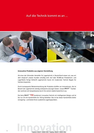 Auf die Technik kommt es an ...




    Innovative Produkte aus eigener herstellung

    Als einer der führenden Hersteller für Lagertechnik in Deutschland wissen wir, was wir
    dem Anspruch unserer Kunden schuldig sind: Auf über 45.000 qm Produktions- und
    Lagerfläche fertigt SCHULTE Lagertechnik heute mit modernster Technik Regale für
    höchste Ansprüche.


    Durch konsequente Weiterentwicklung der Produkte schaffen wir Innovationen, die im
    Bereich der Lagertechnik ständig verbesserte Lösungen bieten. Unsere         -Fachbö-
    den zeichnen sich beispielsweise durch ihre extrem stabile Kastenform aus.


    Die Serie               kombiniert innovative Technik mit intelligentem Design und ist
    bei nur 25 mm Kantenhöhe bis 150 kg belastbar. Das ist bei dieser Kantenhöhe bisher
    einzigartig – und bietet Ihnen zusätzliche Lagerkapazitäten.




6   Innovation           Telefon 06201 6900 950 Telefax 06201 6900 952
 