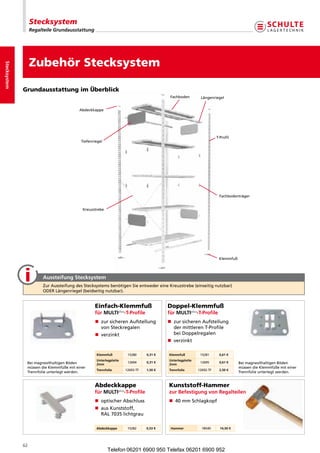 Stecksystem
                   Regalteile Grundausstattung




                   Zubehör Stecksystem
Stecksystem




              Grundausstattung im Überblick
                                                                                         Fachboden        Längenriegel


                                          Abdeckkappe




                                                                                                                    T-Profil
                                           Tiefenriegel




                                                                                                                     Fachbodenträger


                                            Kreuzstrebe




                                                                                                                     Klemmfuß




                        Aussteifung Stecksystem
                        ZurAussteifungdesStecksystemsbenötigenSieentwedereineKreuzstrebe(einseitignutzbar)
                        ODERLängenriegel(beidseitignutzbar).


                                                  Einfach-Klemmfuß                      Doppel-Klemmfuß
                                                  für MULTiplus-T-Profile               für MULTiplus-T-Profile
                                                  n  ursicherenAufstellung
                                                     z                                  n  ursicherenAufstellung
                                                                                           z
                                                     vonSteckregalen                      dermittlerenT-Profile
                                                  n verzinkt                              beiDoppelregalen
                                                                                        n verzinkt

                                                   Klemmfuß          15280     0,31 €   Klemmfuß          15281      0,61 €
                                                   Unterlegplatte                       Unterlegplatte
               BeimagnesithaltigenBöden                           12694     0,31 €                     12695      0,61 €     BeimagnesithaltigenBöden
                                                   2mm                                  2mm
               müssendieKlemmfüßemiteiner                                                                                  müssendieKlemmfüßemiteiner
                                                   Trennfolie       12693-TF   1,50 €   Trennfolie       12692-TF    2,50 €
               Trennfolieunterlegtwerden.                                                                                    Trennfolieunterlegtwerden.


                                                  Abdeckkappe                           Kunststoff-Hammer
                                                  für MULTiplus-T-Profile               zur Befestigung von Regalteilen
                                                  n  ptischerAbschluss
                                                     o                                  n 40mmSchlagkopf
                                                  n  usKunststoff,
                                                     a
                                                     RAL7035lichtgrau

                                                   Abdeckkappe       15282     0,53 €    Hammer            18540      14,50 €




              62
                                                          Telefon 06201 6900 950 Telefax 06201 6900 952
 