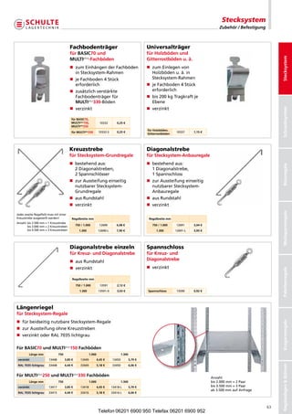 Stecksystem
                                                                                                                                               Zubehör / Befestigung



                                         Fachbodenträger                                              Universalträger
                                         für BASiC70 und                                              für Holzböden und




                                                                                                                                                                            Stecksystem
                                         MULTiplus-Fachböden                                          Gitterrostböden u. ä.
                                         n  umEinhängenderFachböden
                                            z                                                         n  umEinlegenvon
                                                                                                         z
                                            inStecksystem-Rahmen                                        Holz ödenu.ä.in
                                                                                                             b
                                         n eFachboden4Stück
                                            j                                                            Stecksystem-Rahmen
                                            erforderlich                                              n eFachboden4Stück
                                                                                                         j
                                         n  usätzlichverstärkte
                                            z                                                            erforderlich
                                            Fachbodenträgerfür                                     n  is200kgTragkraftje
                                                                                                         b
                                            MULTiplus330-Böden                                          Ebene
                                         n verzinkt                                                  n verzinkt




                                                                                                                                                                            Schraubsystem
                                          für BASiC70,
                                          MULTiplus150,             10332       0,25 €
                                          MULTiplus250
                                                                                                      für Holzböden,
                                          für MULTiplus330         10332-S      0,25 €                                  10337     1,15 €
                                                                                                      Gitterrostböden




                                         Kreuzstrebe                                                  Diagonalstrebe
                                         für Stecksystem-Grundregale                                  für Stecksystem-Anbauregale
                                         n  estehendaus:
                                            b                                                         n  estehendaus:
                                                                                                         b




                                                                                                                                                                            Büroregale
                                            2Diagonalstreben,                                         1Diagonalstrebe,
                                            2Spannschlösser                                             1Spannschloss
                                         n  urAussteifungeinseitig
                                            z                                                         n  urAussteifungeinseitig
                                                                                                         z
                                            nutzbarerStecksystem-                                       nutzbarerStecksystem-
                                            Grundregale                                                  Anbauregale
                                         n ausRundstahl                                             n ausRundstahl
                                         n verzinkt                                                  n verzinkt




                                                                                                                                                                            Weitspannregale
JedeszweiteRegalfeldmussmiteiner
Kreuz trebeausgesteiftwerden!
      s                                    Regalbreite mm                                              Regalbreite mm
Anzahl: is2.500mm=1Kreuzstrebe
        b
        bis3.000mm=2Kreuzstreben         750 / 1.000          12690       6,08 €                   750 / 1.000    12691     3,04 €
        bis4.500mm=3Kreuzstreben            1.300             12690-L      7,90 €                     1.300        12691-L   3,95 €




                                         Diagonalstrebe einzeln                                       Spannschloss
                                         für Kreuz- und Diagonalstrebe                                für Kreuz- und
                                         n ausRundstahl                                             Diagonalstrebe
                                         n verzinkt                                                  n verzinkt



                                                                                                                                                                            Palettenregale
                                           Regalbreite mm

                                               750 / 1.000          13591       2,12 €
                                                  1.300            13591-X      3,03 €                Spannschloss      13590     0,92 €




Längenriegel
für Stecksystem-Regale
n fürbeidseitignutzbareStecksystem-Regale
                                                                                                                                                                            Kragarmregale




n zurAussteifungohneKreuzstreben
n verzinktoderRAL7035lichtgrau

Für BASiC70 und MULTiplus150 Fachböden
         Länge mm               750                       1.000                      1.300
 verzinkt               13448         3,85 €      13449           4,45 €     13450           5,79 €
                                                                                                                                                                            Regalanlagen  Bühnen




 RAL 7035 lichtgrau     33448         4,44 €      33449           5,18 €     33450           6,06 €


Für MULTiplus250 und MULTiplus330 Fachböden                                                                                                Anzahl:
         Länge mm               750                       1.000                      1.300                                                 bis2.000mm=2Paar
 verzinkt               13417         3,85 €      13418           4,45 €     13418-L         5,79 €                                        bis3.500mm=3Paar
                                                                                                                                           ab3.500mmaufAnfrage
 RAL 7035 lichtgrau     33415         4,44 €      33416           5,18 €     33416-L         6,06 €



                                                                                                                                                                       63
                                                                   Telefon 06201 6900 950 Telefax 06201 6900 952
 