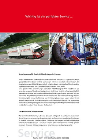 Wichtig ist ein perfekter Service ...




    Beste Beratung für Ihre individuelle lagereinrichtung


    Unsere Stärke besteht aus Kompetenz und Kundennähe. Der SCHULTE Lagertechnik-Regal-
    spezialist berät Sie direkt vor Ort – gemeinsam mit Ihnen ermittelt er Ihren Bedarf. Mit
    Regalsystemen von SCHULTE Lagertechnik erhalten Sie ein individuell auf Ihre Ansprüche
    zugeschnittenes Lager- und Logistikkonzept – Alles aus einer Hand!
    Ganz gleich welche Anforderungen Sie haben: SCHULTE Lagertechnik bietet Ihnen Sys-
    teme, die genau auf Ihre Branche abgestimmt sind. Unser Vertrieb erfolgt ausschließlich
    über den Fachhandel. Mit unseren Fachhandelspartnern garantieren wir Ihnen ein pro-
    fessionelles Projektmanagement bei Ihnen vor Ort. Von der Bedarfsermittlung über die
    Terminierung bis hin zur Aufstellung und Einrichtung Ihres neuen Lagers haben Sie mit
    SCHULTE Lagertechnik einen kompetenten und zuverlässigen Partner. Die regelmäßige
    Überprüfung der Regalanlage durch unsere verbandsgeprüften Regalinspekteure ist selbst-
    verständlich möglich. Unser Service - Ihr Gewinn!



    Das Know-how muss stimmen

    Wer seine Produkte kennt, hat beste Chancen erfolgreich zu verkaufen. Aus diesem
    Grund bieten wir unseren Handelspartnern ein umfangreiches Angebot an Schulungen
    zu unseren Produkten. Erweitern Sie Ihr Know-how und steigern Ihre Beratungskompe-
    tenz. In unseren Schulungen – bei uns in Sundern oder direkt bei Ihnen vor Ort – präsen-
    tieren wir Ihnen die richtigen Argumente für erfolgreiche Verkaufsgespräche.




8   Service             Telefon 06201 6900 950 Telefax 06201 6900 952
 