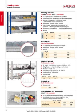 Stecksystem
                   Zubehör / Unterteilung



                                                                  Schüttgutmulden
                                                                  für BASiC70- und MULTiplus-Fachböden
Stecksystem




                                                                  n zurLagerungvonKleinteilenundSchüttgut
                                                                  n  chüttgutmuldenwerdenaufdieFachbödengestellt
                                                                     S
                                                                  n  estehendausVorder-undRückteilsowie
                                                                     b
                                                                     2Seitenblechen(ohneTrennbleche)
                                                                  n Höhevorne100mm,hinten200mm
                                                                  n  insetzenvonzusätzlichenTrennblechenzur
                                                                     E
                                                                     optimalenAufteilungdesSchüttgutesmöglich
                                                                  n proSchüttgutmuldemind.1Trennblecherforderlich
                                                                  n verzinkt
                                                                                Tiefe mm      Breite mm
                                                                                    300                                 16220                       25,58 €




                                                                   verzinkt
                                                                                    400                                 16221                       25,94 €
                                                                                                   1.000
                                                                                    500                                 16222                       26,32 €
                                                                                    600                                 16223                       26,69 €



                                                                  Trennbleche
                                                                  für Schüttgutmulden
                                                                  n zuroptimalenAufteilungdesSchüttguts
                                                                  n Höhevorne100mm,hinten200mm
                                                                  n verzinkt
                                                                                Tiefe mm
                                                                                    300                     16220-A                              4,80 €
                                                                   verzinkt




                                                                                    400                     16221-A                              4,98 €
                                                                                    500                     16222-A                              5,16 €
                                                                                    600                     16223-A                              5,33 €




                                                                  Drahtgitterkorb
                                                                  für Stecksystemregale
                                                                  n fürRegalemit1.000mmBreiteund500mmTiefe
                                                                  n 35kgTraglastbeigleichmäßigverteilterLast
                                                                  n Maschenweite27mm
                                                                  n inkl.4Universalträgern(Art.-Nr.10337)
                                                                  n LieferungohneTrenngitter
                                                                  n glanzverzinkt
                                                                    Breite mm             Tiefe mm         Höhe mm
                                                                              950           500              240                 13676                50,96 €



                                                                  Trenngitter
                                                                  für Drahtgitterkörbe
                                                                  n glanzverzinkt
                                                                                           13677            9,43 €




                                                                  Schrägboden mit Trennbügel
                                                                  MULTiplus150-Fachboden
                                                                  n mitvariablerLochungzurAufnahmevonTrennbügeln
                                                                  n  chrägbodenverzinkt,LängenriegelRAL7035
                                                                     S
                                                                     lichtgrau,Trennbügelglanzverzinkt
                                                                                                       Tiefe mm      Breite mm
                                                                   Schrägboden
                                                                                                           500         1.000             13770            22,71 €
                                                                   inkl. 2 Längenriegel
                                                                   Trennbügel verzinkt                                                   13771            2,28 €
                                                                   Kippsicherung verzinkt                                                13772            1,89 €




              74
                                            Telefon 06201 6900 950 Telefax 06201 6900 952
 