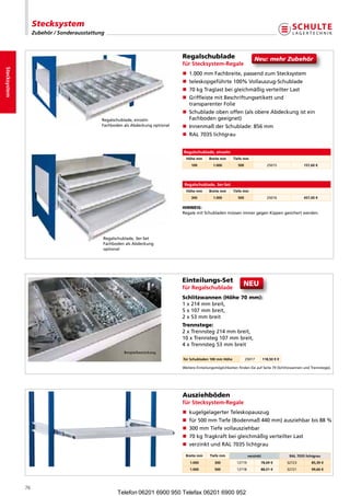 Stecksystem
                   Zubehör / Sonderausstattung



                                                                                Regalschublade                              Neu:mehrZubehör
                                                                                für Stecksystem-Regale
Stecksystem




                                                                                n  .000mmFachbreite,passendzumStecksystem
                                                                                   1
                                                                                n teleskopgeführte100%Vollauszug-Schublade
                                                                                n 70kgTraglastbeigleichmäßigverteilterLast
                                                                                n  riffleistemitBeschriftungsetikettund
                                                                                   G
                                                                                   transparenterFolie
                                                                                n  chubladeobenoffen(alsobereAbdeckungistein
                                                                                   S
                                             Regalschublade,einzeln               Fachbodengeeignet)
                                             FachbodenalsAbdeckungoptional   n InnenmaßderSchublade:856mm
                                                                                n RAL7035lichtgrau


                                                                                Regalschublade, einzeln
                                                                                  Höhe mm      Breite mm      Tiefe mm
                                                                                     100          1.000         500                  25015               157,60 €




                                                                                 Regalschublade, 3er-Set
                                                                                  Höhe mm      Breite mm      Tiefe mm
                                                                                     300          1.000         500                  25016               457,00 €

                                                                                HINWEIS:
                                                                                RegalemitSchubladenmüssenimmergegenKippengesichertwerden.




                                             Regalschublade,3er-Set
                                             FachbodenalsAbdeckung
                                             optional




                                                                                Einteilungs-Set
                                                                                für Regalschublade
                                                                                                                    NEU
                                                                                Schlitzwannen (Höhe 70 mm):
                                                                                1x214mmbreit,
                                                                                5x107mmbreit,
                                                                                2x53mmbreit
                                                                                Trennstege:
                                                                                2xTrennsteg214mmbreit,
                                                                                10xTrennsteg107mmbreit,
                                                                                4xTrennsteg53mmbreit
                                                       Beispielbestückung
                                                                                für Schubladen 100 mm Höhe            25017        118,50 € €

                                                                                WeitereEinteilungsmöglichkeitenfindenSieaufSeite79(SchlitzwannenundTrennstege).




                                                                                Ausziehböden
                                                                                für Stecksystem-Regale
                                                                                n  ugelgelagerterTeleskopauszug
                                                                                   k
                                                                                n für500mmTiefe(Bodenmaß440mm)ausziehbarbis88%
                                                                                n 300mmTiefevollausziehbar
                                                                                n 70kgTragkraftbeigleichmäßigverteilterLast
                                                                                n verzinktundRAL7035lichtgrau

                                                                                 Breite mm      Tiefe mm                verzinkt                 RAL 7035 lichtgrau
                                                                                    1.000          300          12719          78,69 €          32723        85,39 €
                                                                                    1.000          500          12718          88,01 €          32721        99,66 €




              76
                                                    Telefon 06201 6900 950 Telefax 06201 6900 952
 