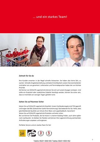 ... und ein starkes Team!




zeitnah für Sie da

Ihre Kunden erwarten in der Regel schnelle Antworten. Sie haben also keine Zeit, zu
warten. Schnelle Angebotserstellung und beste Erreichbarkeit unserer Servicemitarbeiter
sind daher von uns garantiert. Lieferzeiten und Terminabsprachen haben bei uns höchste
Priorität.
Als Partner von SCHULTE Lagertechnik können Sie sich auf unsere Zusagen verlassen. Und
sollte ein Ersatzteil oder zusätzliches Zubehör benötigt werden, können Sie sicher sein,
dass es innerhalb von wenigen Tagen geliefert wird.



Gehen Sie auf nummer Sicher

Setzen Sie auf SCHULTE Lagertechnik-Qualität: Unsere Fachbodenregale sind TÜV-geprüft
und tragen das RAL-Gütezeichen (siehe Kennzeichnung). Das bedeutet für Sie: Hohe, stets
gleichbleibende Qualität zum Schutz Ihrer Ware und Logistikabläufe. Garantiert!
Setzen Sie auf SCHULTE Lagertechnik-Produkte und seien sicher:
Bei uns können Sie Produkte, die Sie heute in unserem Katalog finden, auch Jahre später
noch nachkaufen. So bleiben Sie flexibel und können Ihre Lagereinrichtung wechselnden
Anforderungen anpassen und ergänzen.


Perfekter Service und ein starkes Team für Sie!




                                                                                           9
                     Telefon 06201 6900 950 Telefax 06201 6900 952
 