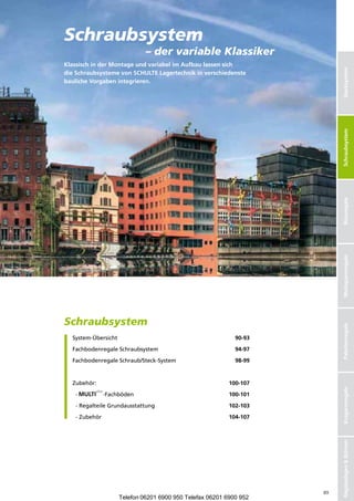 Schraubsystem
                                 –dervariableKlassiker
KlassischinderMontageundvariabelimAufbaulassensich




                                                                             Stecksystem
dieSchraubsystemevonSCHULTELagertechnikinverschiedenste
baulicheVorgabenintegrieren.




                                                                             Schraubsysteme
                                                                              Schraubsystem
                                                                             Büroregale
                                                                             Weitspannregale
Schraubsystem

                                                                             Palettenregale
    System-Übersicht                                           90-93

    FachbodenregaleSchraubsystem                             94-97

    F
     achbodenregaleSchraub/Steck-System                      98-99



    Zubehör:                                                 100-107
                                                                             Kragarmregale




    -          -Fachböden                               100-101

    -RegalteileGrundausstattung                          102-103

    -Zubehör                                              104-107
                                                                             RegalanlagenBühnen




                                                                        89
                        Telefon 06201 6900 950 Telefax 06201 6900 952
 