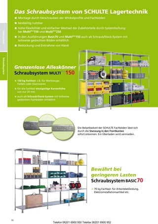 DasSchraubsystemvon SCHULTE Lagertechnik
                      Schraubsystem
                       ontagedurchVerschraubenderWinkelprofileundFachböden
                        M
                      beidseitignutzbar
                       oheFlexibilitätundeinfacherWechselderZubehörteiledurchSystemlochung
                        h
                        beiMultiplus150undMultiplus250
Stecksystem




                      ndenAusführungenBasic70undMultiplus150auchalsSchraub/Steck-Systemmit
                        i
                        teilweisegestecktenBödenerhältlich
                       estückungundEntnahme onHand
                        B                        v
Schraubsysteme
Schraubsystem




                      GrenzenloseAlleskönner
                      Schraubsystem        
                       50kgFachlast:z.B.fürWerkzeuge,
                        1
                        FarbenoderEisenwaren
                       ürdieFachlasteinzigartigeKantenhöhe
                        f
                        vonnur25mm
                       uchalsSchraub/Steck-Systemmitteilweise
                        a
                        gestecktenFachbödenerhältlich




                                                                          DieBelastbarkeitderSCHULTEFachbödenlässtsich
                                                                          durchdieStanzungindenFrontkanten
                                                                          soforterkennen.EinÜberladenwirdvermieden.




                                                                                     Bewährtbei
                                                                                     geringerenLasten
                                                                                     Schraubsystem
                                                                                      0kgFachlast:fürArbeitsbekleidung,
                                                                                       7
                                                                                       Elektronstalations rtikeletc.
                                                                                               i    l       a




                 90
                                                       Telefon 06201 6900 950 Telefax 06201 6900 952
 