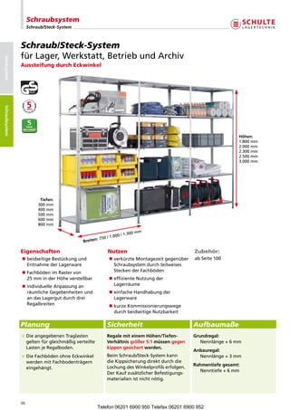 Schraubsystem
                      Schraub/Steck-System



                 Schraub/Steck-System
                 fürLager,Werkstatt,BetriebundArchiv
Stecksystem




                 Aussteifung durch Eckwinkel
Schraubsysteme
Schraubsystem




                                                                                                                             Höhen:
                                                                                                                             1.800mm
                                                                                                                             2.000mm
                                                                                                                             2.300mm
                                                                                                                             2.500mm
                                                                                                                             3.000mm




                            Tiefen:
                           300mm
                           400mm
                           500mm
                           600mm
                           800mm

                                                                          00mm
                                                           /1.0 00/1.3
                                              Breiten:750

                 Eigenschaften                                 Nutzen                                     Zubehör:
                 n eidseitigeBestückungund
                   b                                           n erkürzteMontagezeitgegenüber
                                                                 v                                        a
                                                                                                           bSeite100
                   EntnahmederLagerware                        Schraubsystemdurchteilweises
                 n achbödenimRastervon
                   F                                             SteckenderFachböden
                   25mminderHöheverstellbar               n ffizienteNutzungder
                                                                 e
                 nndividuelleAnpassungan
                   i                                             Lagerräume
                   räumlicheGegebenheitenund               n infacheHandhabungder
                                                                 e
                   andasLagergutdurchdrei                  Lagerware
                   Regalbreiten                                n urzeKommissionierungswege
                                                                 k
                                                                 durchbeidseitigeNutzbarkeit

                 Planung                                       Sicherheit                                 Aufbaumaße
                                                                                                     
                  ieangegebenenTraglasten
                   D                                           RegalemiteinemHöhen/Tiefen-            Grundregal:
                   geltenfürgleichmäßigverteilte           Verhältnisgrößer5:1müssengegen         Nennlänge+6mm
                   LastenjeRegalboden.                      kippengesichertwerden.
                                                                                                          Anbauregal:
                  ieFachbödenohneEckwinkel
                   D                                           BeimSchraub/Steck-Systemkann             Nennlänge+3mm
                   werdenmitFachbodenträgern                dieKippsicherungdirektdurchdie
                                                                                                          Rahmentiefegesamt:
                   eingehängt.                                 LochungdesWinkelprofilserfolgen.
                                                                                                           Nenntiefe+6mm
                                                               DerKaufzusätzlicherBefestigungs-
                                                               materialienistnichtnötig.




                 98
                                                       Telefon 06201 6900 950 Telefax 06201 6900 952
 