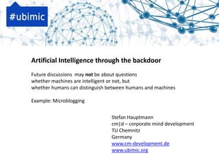 Artificial Intelligence through the backdoor
Future discussions may not be about questions
whether machines are intelligent or not, but
whether humans can distinguish between humans and machines

Example: Microblogging


                                Stefan Hauptmann
                                cm|d – corporate mind development
                                TU Chemnitz
                                Germany
                                www.cm-development.de
                                www.ubimic.org
 