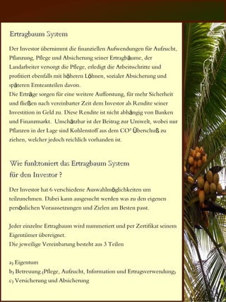 Ertragbaum System
Der Investor übernimmt die finanziellen Aufwendungen für Aufzucht,
Pflanzung, Pflege und Absicherung seiner Ertragbäume, der
Landarbeiter versorgt die Pflege, erledigt die Arbeitsschritte und
profitiert ebenfalls mit höheren Löhnen, sozialer Absicherung und
späteren Ernteanteilen davon.
Die Erträge sorgen für eine weitere Aufforstung, für mehr Sicherheit
und fließen nach vereinbarter Zeit dem Investor als Rendite seiner
Investition in Geld zu. Diese Rendite ist nicht abhängig von Banken
und Finanzmarkt. Unschätzbar ist der Beitrag zur Umwelt, wobei nur
Pflanzen in der Lage sind Kohlenstoff aus dem CO² Überschuß zu
ziehen, welcher jedoch reichlich vorhanden ist.


Wie funktoniert das Ertragbaum System
für den Investor ?
Der Investor hat 6 verschiedene Auswahlmöglichkeiten um
teilzunehmen. Dabei kann ausgesucht werden was zu den eigenen
persönlichen Voraussetzungen und Zielen am Besten passt.

Jeder einzelne Ertragbaum wird nummeriert und per Zertifikat seinem
Eigentümer übereignet.
Die jeweilige Vereinbarung besteht aus 3 Teilen

a) Eigentum
b) Betreuung (Pflege, Aufzucht, Information und Ertragsverwendung)
c) Versicherung und Absicherung
 