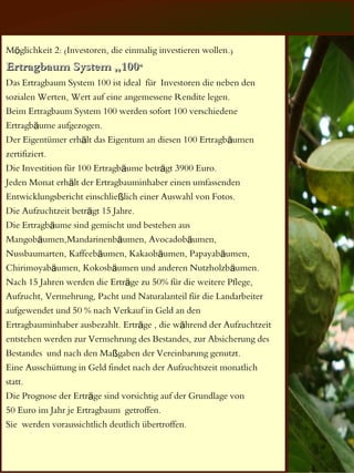 Möglichkeit 2: (Investoren, die einmalig investieren wollen.)
Ertragbaum System „100“
Das Ertragbaum System 100 ist ideal für Investoren die neben den
sozialen Werten, Wert auf eine angemessene Rendite legen.
Beim Ertragbaum System 100 werden sofort 100 verschiedene
Ertragbäume aufgezogen.
Der Eigentümer erhält das Eigentum an diesen 100 Ertragbäumen
zertifiziert.
Die Investition für 100 Ertragbäume beträgt 3900 Euro.
Jeden Monat erhält der Ertragbauminhaber einen umfassenden
Entwicklungsbericht einschließlich einer Auswahl von Fotos.
Die Aufzuchtzeit beträgt 15 Jahre.
Die Ertragbäume sind gemischt und bestehen aus
Mangobäumen,Mandarinenbäumen, Avocadobäumen,
Nussbaumarten, Kaffeebäumen, Kakaobäumen, Papayabäumen,
Chirimoyabäumen, Kokosbäumen und anderen Nutzholzbäumen.
Nach 15 Jahren werden die Erträge zu 50% für die weitere Pflege,
Aufzucht, Vermehrung, Pacht und Naturalanteil für die Landarbeiter
aufgewendet und 50 % nach Verkauf in Geld an den
Ertragbauminhaber ausbezahlt. Erträge , die während der Aufzuchtzeit
entstehen werden zur Vermehrung des Bestandes, zur Absicherung des
Bestandes und nach den Maßgaben der Vereinbarung genutzt.
Eine Ausschüttung in Geld findet nach der Aufzuchtszeit monatlich
statt.
Die Prognose der Erträge sind vorsichtig auf der Grundlage von
50 Euro im Jahr je Ertragbaum getroffen.
Sie werden voraussichtlich deutlich übertroffen.
 