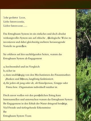 Sehr geehrter Leser,
Liebe Interessentin,
Lieber Interessent......

Das Ertragbaum System ist ein einfaches und doch absolut
wirkungsvolles System um auf ethische , ökologische Weise zu
investieren und dabei gleichzeitig mehrere herausragende
Vorteile zu genießen.

Sie erfahren auf den nachfolgenden Seiten, warum das
Ertragbaum System als Engagement

a) hochrentabel und im Vergleich
b) sicher ist
c) dazu unabhängig von den Mechanismen des Finanzmarktes
  (Banken und Börsen) langfristig funktioniert.
d) für jeden ob jung oder alt, ob Einzelperson, Gruppe oder
   Firma bzw. Organisation individuell nutzbar ist.

Doch zuvor wollen wir den persönlichen Ertrag kurz
hintenanstellen und untersuchen warum das Ertragbaum System
Ihr Engagement in den Erhalt der Natur dringend benötigt.
Viel Freude und tiefergehende Erkenntnisse
Ihr
Ertragbaum System Team
 