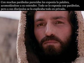 Con muchas parábolas parecidas les exponía la palabra,
acomodándose a su entender. Todo se lo exponía con parábolas,
pero a sus discípulos se lo explicaba todo en privado.
 