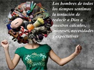 Los hombres de todos
los tiempos sentimos
la tentación de
reducir a Dios a
nuestros cálculos,
intereses, necesidades
y expectativas
 
