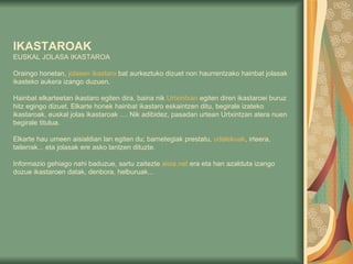 IKASTAROAK EUSKAL JOLASA IKASTAROA Oraingo honetan,  jolasen   ikastaro  bat aurkeztuko dizuet non haurrentzako hainbat jolasak ikasteko aukera izango duzuen.    Hainbat elkarteetan ikastaro egiten dira, baina nik  Urtxintxan  egiten diren ikastaroei buruz hitz egingo dizuet. Elkarte honek hainbat ikastaro eskaintzen ditu, begirale izateko ikastaroak, euskal jolas ikastaroak .... Nik adibidez, pasadan urtean Urtxintzan atera nuen begirale titulua. Elkarte hau umeen aisialdian lan egiten du; barnetegiak prestatu,  udalekuak , irteera, tailerrak... eta jolasak ere asko lantzen dituzte. Informazio gehiago nahi baduzue, sartu zaitezte  aisia.net  era eta han azalduta izango dozue ikastaroen datak, denbora, helburuak...  