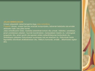 JOLAS SINBOLIKOAK   Umeen jolasetatik nabarmengarria dugu  jolas   sinbolikoa . Piagetek   dionez, umeari barruko arazoak konpontzeko, beharrak betetzeko eta errolak aldatzeko balio zaio jolas honek. Jolas sinbolikoaren bidez, ikasketa ezberdinak lortuko ditu umeak. Adibidez; sukaldean, janari prestatzean jolasten, haurrak koordinatzen, manipulatzen ikasiko du. Lehengaiak ezagutuko ditu, janari gordin eta egosien arteko ezberdintasunaz konturatuko da... Sinbolizazio jolasetan hizkuntzaren aurrerapen bat ere ekartzen du. Hizkuntzak beste lagunekiko akordioak ahalbideratzen ditu. Helburu komunak, errolak... elkartrukatu egiten dira.   