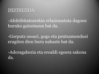 DEFINIZIOA:-Afektibitatearekin erlazionatuta dagoen buruko gaixotasun bat da.-Gorputz osoari, gogo eta pentsamenduei eragiten dien buru nahaste bat da.-Adoragabezia eta eroaldi egoera sakona da.