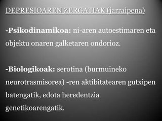 DEPRESIOAREN ZERGATIAK (jarraipena)-Psikodinamikoa: ni-arenautoestimaren eta objektu onaren galketaren ondorioz.-Biologikoak: serotina (burmuineko neurotrasmisorea) -ren aktibitatearen gutxipen batengatik, edota heredentzia genetikoarengatik.