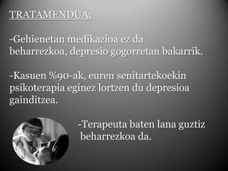 TRATAMENDUA:-Gehienetan medikazioa ez da beharrezkoa, depresio gogorretan bakarrik.-Kasuen %90-ak, euren senitartekoekin psikoterapia eginez lortzen du depresioa gainditzea.		-Terapeuta baten lana guztiz 			 beharrezkoa da.