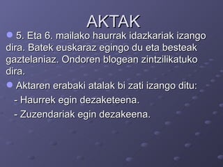 AKTAK 5. Eta 6. mailako haurrak idazkariak izango dira. Batek euskaraz egingo du eta besteak gaztelaniaz. Ondoren blogean zintzilikatuko dira.  Aktaren erabaki atalak bi zati izango ditu:  - Haurrek egin dezaketeena. - Zuzendariak egin dezakeena. 