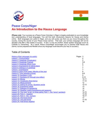 Peace Corps/Niger 
An Introduction to the Hausa Language 
[Please note: Your success as a Peace Corps Volunteer in Niger is largely predicated on your knowledge and understanding of local languages. You will find both introductory lessons for Hausa and Zarma online. Both languages are useful in Niger, and you will surely use them as you move throughout the country, during the course of your Peace Corps service. That said, your primary language will not be decided until after a few weeks in-country. In fact, in may be another, lesser spoken language (such as Fulfulde or Tamacheq). As a result, Peace Corps/Niger encourages you to practice both Hausa and Zarma, but be prepared and flexible since any language could become your key to success.] 
Table of Contents 
History of the Language (no audio) Pages 3 
Lesson 1: Pronunciation 4 
Lesson 2: Greetings (Vocabulary) 5 
Lesson 3: Greetings (Typical) 5-6 
Lesson 4: Greetings (Short Cuts) 6 
Lesson 5: Expressions for taking leave 7 
Lesson 6: Dialogue on greetings 7 
Lesson 7: Expressions 7 
Lesson 8: Days of the week / Months of the year 8 
Lesson 9: Time (adverbs of time) 8-9 
Lesson 10: Numbers (1-20) 9 
Lesson 11: Numbers (21 through one million) 9-10 
Lesson 12: Money 10-11 
Lesson 13: Vocabulary (food items) 11-12 
Lesson 14: Measurements 12 
Lesson 15: Asking for prices / Question words 12-13 
Lesson 16: Expressing needs 13 
Lesson 17: Dialogue on bargaining 14 
Lesson 18: Weather (useful expressions and seasons) 14 
Lesson 19: The Verb “to be” (in three parts); Part 1 – the “ne/ce” sandwich 14-15 
Lesson 20: Part 2 – negation 15-16 
Lesson 21: Part 3 – the –na form 16-17 
Lesson 22: The future tense 17 
Lesson 23: The past tense 17-18 
Lesson 24: Past tense negative 18  