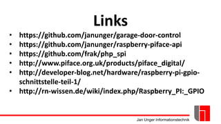 Jan Unger Informationstechnik
Links
• https://github.com/janunger/garage-door-control
• https://github.com/janunger/raspberry-piface-api
• https://github.com/frak/php_spi
• http://www.piface.org.uk/products/piface_digital/
• http://developer-blog.net/hardware/raspberry-pi-gpio-
schnittstelle-teil-1/
• http://rn-wissen.de/wiki/index.php/Raspberry_PI:_GPIO
 