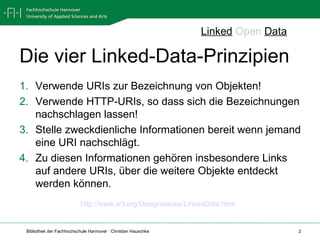 Die vier Linked-Data-Prinzipien Verwende URIs zur Bezeichnung von Objekten! Verwende HTTP-URIs, so dass sich die Bezeichnungen nachschlagen lassen! Stelle zweckdienliche Informationen bereit wenn jemand eine URI nachschlägt. Zu diesen Informationen gehören insbesondere Links auf andere URIs, über die weitere Objekte entdeckt werden können. Linked   Open   Data http://www.w3.org/DesignIssues/LinkedData.html   