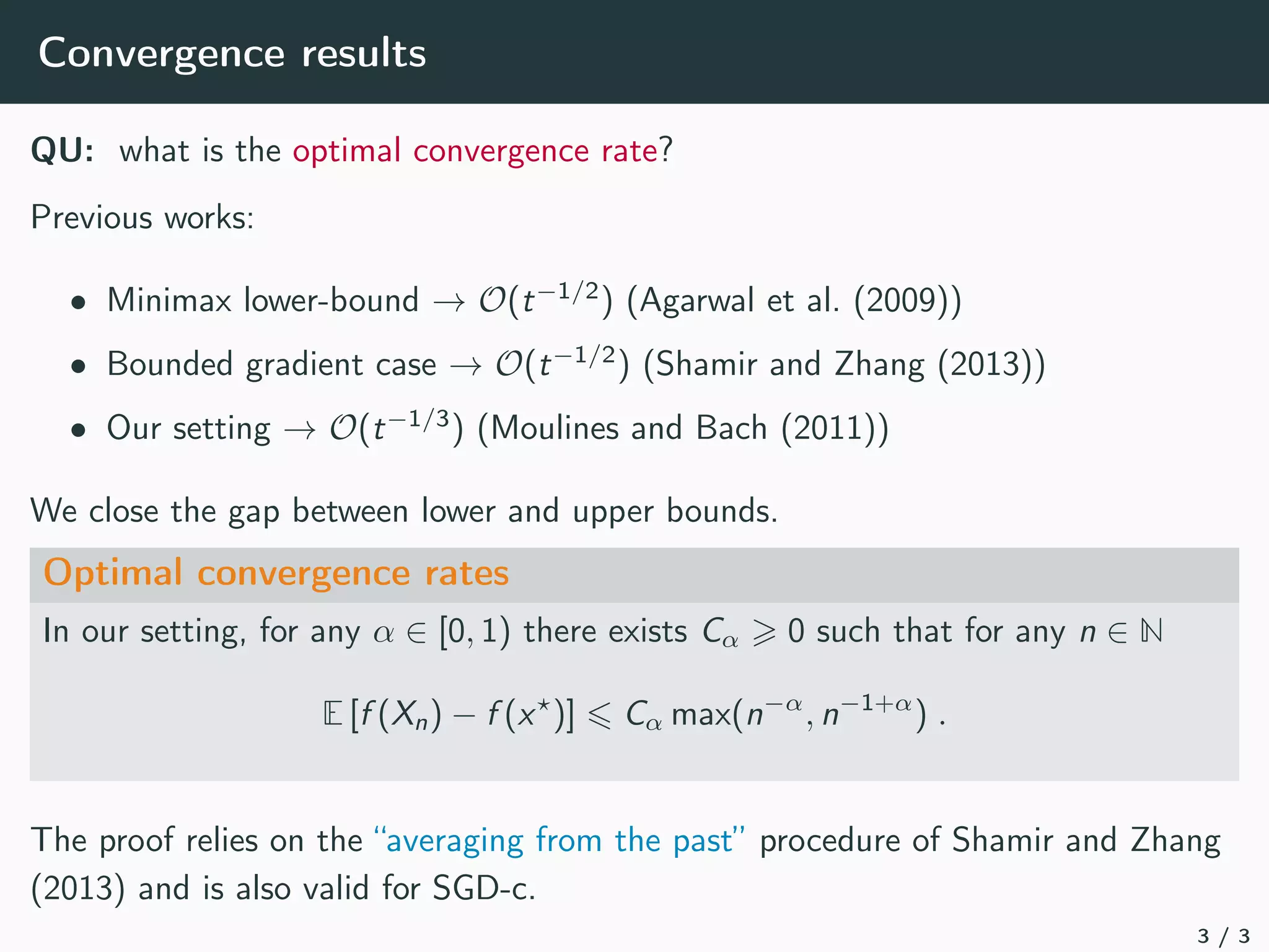 Convergence results
QU: what is the optimal convergence rate?
Previous works:
• Minimax lower-bound → O(t−1/2
) (Agarwal et al. (2009))
• Bounded gradient case → O(t−1/2
) (Shamir and Zhang (2013))
• Our setting → O(t−1/3
) (Moulines and Bach (2011))
We close the gap between lower and upper bounds.
Optimal convergence rates
In our setting, for any α ∈ [0, 1) there exists Cα  0 such that for any n ∈ N
E [f (Xn) − f (x?
)] 6 Cα max(n−α
, n−1+α
) .
The proof relies on the “averaging from the past” procedure of Shamir and Zhang
(2013) and is also valid for SGD-c.
3 / 3
 