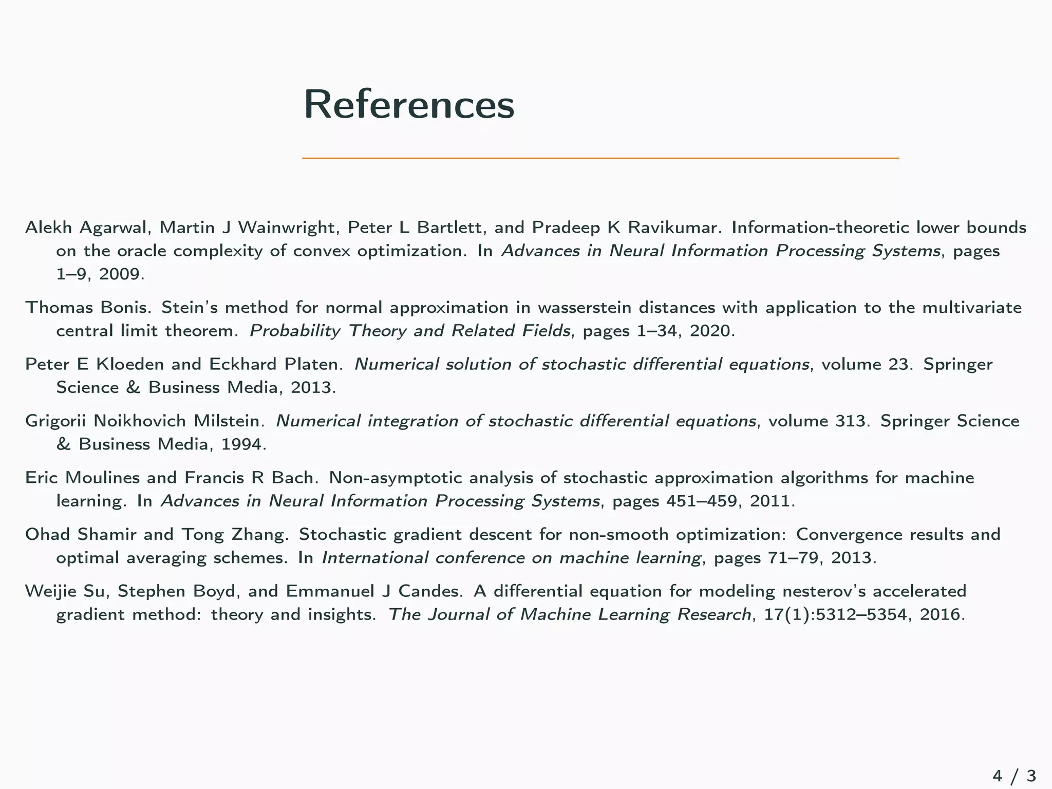 References
Alekh Agarwal, Martin J Wainwright, Peter L Bartlett, and Pradeep K Ravikumar. Information-theoretic lower bounds
on the oracle complexity of convex optimization. In Advances in Neural Information Processing Systems, pages
1–9, 2009.
Thomas Bonis. Stein’s method for normal approximation in wasserstein distances with application to the multivariate
central limit theorem. Probability Theory and Related Fields, pages 1–34, 2020.
Peter E Kloeden and Eckhard Platen. Numerical solution of stochastic differential equations, volume 23. Springer
Science  Business Media, 2013.
Grigorii Noikhovich Milstein. Numerical integration of stochastic differential equations, volume 313. Springer Science
 Business Media, 1994.
Eric Moulines and Francis R Bach. Non-asymptotic analysis of stochastic approximation algorithms for machine
learning. In Advances in Neural Information Processing Systems, pages 451–459, 2011.
Ohad Shamir and Tong Zhang. Stochastic gradient descent for non-smooth optimization: Convergence results and
optimal averaging schemes. In International conference on machine learning, pages 71–79, 2013.
Weijie Su, Stephen Boyd, and Emmanuel J Candes. A differential equation for modeling nesterov’s accelerated
gradient method: theory and insights. The Journal of Machine Learning Research, 17(1):5312–5354, 2016.
4 / 3
 