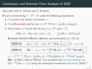 Continuous and Discrete-Time Analysis of SGD
Joint work with A. Durmus and X. Fontaine.
We aim at minimizing f : Rd
→ R under the following assumptions:
• f is convex and admits a minimizer x?
• f is differentiable and for any x ∈ Rd
, ∇f (x) =
R
Z
H(x, z)dµZ(z)
• there exists L > 0 such that for any x, y ∈ Rd
and z ∈ Z
kH(x, z) − H(y, z)k 6 Lkx − yk ,
R
Z
kH(x?
, z)k2
dµZ(z) .
Stochastic Gradient Descent (discrete and continuous) (α ∈ [0, 1))
(SGD-d) Xn+1 = Xn − γ(n + 1)−α
H(Xn, Zn+1) . Zn ∼ µZ i.i.d
(SGD-c) dXt = −(γα + t)−α
n
∇f (Xt)dt + γ1/2
α Σ1/2
(Xt)dBt
o
,
γα = γ1/(1−α)
, Σ(x) =
R
Z
(H(x, z) − ∇f (x))(H(x, z) − ∇f (x))>
dµZ(z).
QU: Is SGD-c close to SGD-d? Can we obtain the minimax optimal rate
O(t−1/2
) for α = 1/2 using the techniques introduced in Su et al. (2016) ?
1 / 3
 