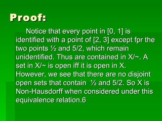 Proof: Notice that every point in [0, 1] is identified with a point of [2, 3] except fpr the two points ½ and 5/2, which remain unidentified. Thus are contained in X/~. A set in X/~ is open iff it is open in X. However, we see that there are no disjoint open sets that contain  ½ and 5/2. So X is Non-Hausdorff when considered under this equivalence relation.6 