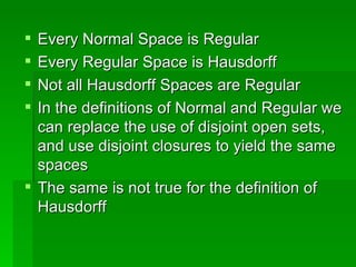 Every Normal Space is Regular Every Regular Space is Hausdorff Not all Hausdorff Spaces are Regular In the definitions of Normal and Regular we can replace the use of disjoint open sets, and use disjoint closures to yield the same spaces The same is not true for the definition of Hausdorff 