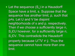 Let the sequence (S n ) in a Hausdorff Space have a limit, s. Suppose that the sequence has another limit, p, such that p≠s. Let U and V be disjoint neighborhoods of s and p, respectively. Then if we choose a sufficiently large n, S n Є U however, for a sufficiently large n, S n Є V. This contradicts the Hausdorff property because U ∩V  ≠ Ø. Thus the sequence cannot have more than one limit.  