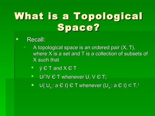 What is a Topological Space? Recall: A topological space is an ordered pair (X, Ƭ), where X is a set and T is a collection of subsets of X such that Ø  Є  Ƭ   and X  Є  Ƭ U ∩V  Є  Ƭ   whenever U, V  Є  Ƭ ; ∪ { U a  : a  Є   I }  Є  Ƭ whenever {U a  : a  Є   I }  ⊂ Ƭ. 1 