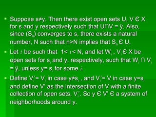 Suppose s≠y. Then there exist open sets U, V  Є  X  for s and y respectively such that U∩V = Ø. Also, since (S n ) converges to s, there exists a natural number, N such that n>N implies that S n  Є  U.  Let  i  be such that  1<  i  < N, and let W i  , V i   Є  X be open sets for s i  and y, respectively, such that W i  ∩ V i  = Ø, unless y= s i  for some  i. Define V i ’= V i  in case y≠s i  , and V i ’= V in case y=s i   and define V’ as the intersection of V with a finite collection of open sets, V i ’. So y  Є  V’  Є  a system of neighborhoods around y.  