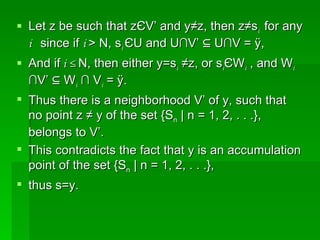 Let z be such that z Є V’ and y≠z, then z≠s i  for any  i  since if  i  > N, s i  Є U and U∩V’ ⊆ U∩V = Ø,  And if  i ≤  N, then either y=s i  ≠z, or s i Є W i  , and W i  ∩V’ ⊆ W i  ∩ V i  = Ø.  Thus there is a neighborhood V’ of y, such that no point z ≠ y of the set {S n  | n = 1, 2, . . .}, belongs to V’.  This contradicts the fact that y is an accumulation point of the set {S n  | n = 1, 2, . . .},  thus s=y. 