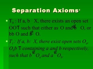Separation Axioms 2   T 0  : If a, b ϵ X, there exists an open set O ϵ Ƭ   such that either a ϵ O and b  O, or b ϵ O and a  O. T 1  : If a, b ϵ X, there exist open sets O a , O b ϵ Ƭ   containing a and b respectively, such that b  O a  and a  O b . 