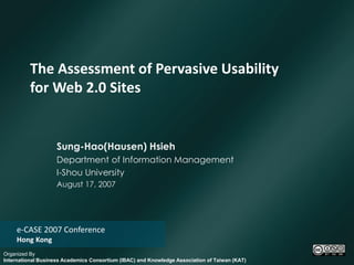 The Assessment of Pervasive Usability
          for Web 2.0 Sites


                    Sung-Hao(Hausen) Hsieh
                    Department of Information Management
                    I-Shou University
                    August 17, 2007




    e-CASE 2007 Conference
    Hong Kong
Organized By
International Business Academics Consortium (IBAC) and Knowledge Association of Taiwan (KAT)
 