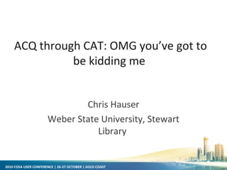 2010 COSA USER CONFERENCE | 26-27 OCTOBER | GOLD COAST
Chris Hauser
Weber State University, Stewart
Library
ACQ through CAT: OMG you’ve got to
be kidding me
 