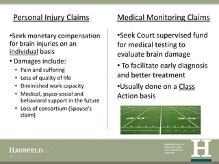 Personal Injury Claims                   Medical Monitoring Claims

•Seek monetary compensation               •Seek Court supervised fund
for brain injuries on an                  for medical testing to
individual basis                          evaluate brain damage
• Damages include:
     • Pain and suffering
                                          • To facilitate early diagnosis
     • Loss of quality of life            and better treatment
     • Diminished work capacity           •Usually done on a Class
     • Medical, psyco-social and          Action basis
       behavioral support in the future
     • Loss of consortium (Spouse’s
       claim)




11
 