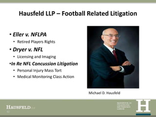 Hausfeld LLP – Football Related Litigation

 • Eller v. NFLPA
     • Retired Players Rights
 • Dryer v. NFL
     • Licensing and Imaging
 •In Re NFL Concussion Litigation
     • Personal Injury Mass Tort
     • Medical Monitoring Class Action


                                         Michael D. Hausfeld



12
 