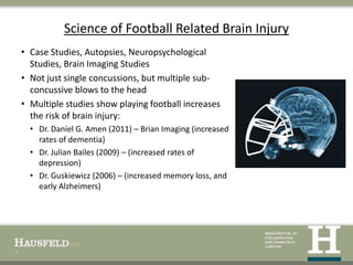 Science of Football Related Brain Injury
    • Case Studies, Autopsies, Neuropsychological
      Studies, Brain Imaging Studies
    • Not just single concussions, but multiple sub-
      concussive blows to the head
    • Multiple studies show playing football increases
      the risk of brain injury:
      • Dr. Daniel G. Amen (2011) – Brian Imaging (increased
        rates of dementia)
      • Dr. Julian Bailes (2009) – (increased rates of
        depression)
      • Dr. Guskiewicz (2006) – (increased memory loss, and
        early Alzheimers)




7
 