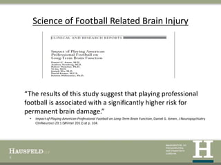 Science of Football Related Brain Injury




    “The results of this study suggest that playing professional
    football is associated with a significantly higher risk for
    permanent brain damage.”
     •   Impact of Playing American Professional Football on Long-Term Brain Function, Daniel G. Amen, J Neuropsychiatry
         ClinNeurosci 23:1 (Winter 2011) at p. 104.




8
 