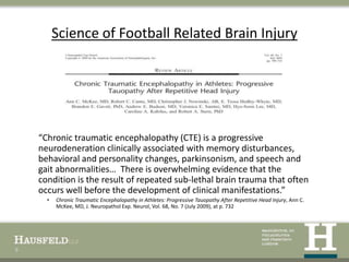 Science of Football Related Brain Injury




    “Chronic traumatic encephalopathy (CTE) is a progressive
    neurodeneration clinically associated with memory disturbances,
    behavioral and personality changes, parkinsonism, and speech and
    gait abnormalities… There is overwhelming evidence that the
    condition is the result of repeated sub-lethal brain trauma that often
    occurs well before the development of clinical manifestations.”
      •   Chronic Traumatic Encephalopathy in Athletes: Progressive Tauopathy After Repetitive Head Injury, Ann C.
          McKee, MD, J. Neuropathol Exp. Neurol, Vol. 68, No. 7 (July 2009), at p. 732




9
 