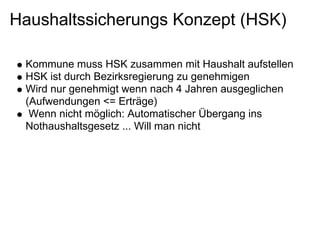 Haushaltssicherungs Konzept (HSK)

 Kommune muss HSK zusammen mit Haushalt aufstellen
 HSK ist durch Bezirksregierung zu genehmigen
 Wird nur genehmigt wenn nach 4 Jahren ausgeglichen
 (Aufwendungen <= Erträge)
  Wenn nicht möglich: Automatischer Übergang ins
 Nothaushaltsgesetz ... Will man nicht
 