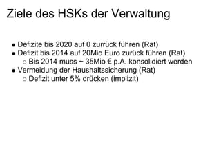 Ziele des HSKs der Verwaltung

 Defizite bis 2020 auf 0 zurrück führen (Rat)
 Defizit bis 2014 auf 20Mio Euro zurück führen (Rat)
    Bis 2014 muss ~ 35Mio € p.A. konsolidiert werden
 Vermeidung der Haushaltssicherung (Rat)
    Defizit unter 5% drücken (implizit)
 