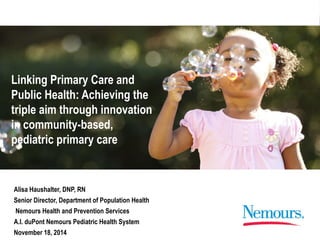Linking Primary Care and 
Public Health: Achieving the 
triple aim through innovation 
in community-based, 
pediatric primary care 
Alisa Haushalter, DNP, RN 
Senior Director, Department of Population Health 
Nemours Health and Prevention Services 
A.I. duPont Nemours Pediatric Health System 
November 18, 2014 
 