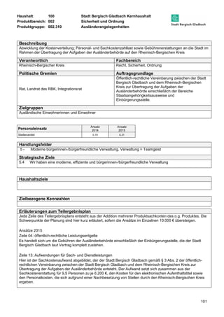 Haushalt: 100 Stadt Bergisch Gladbach Kernhaushalt 
Produktbereich: 002 Sicherheit und Ordnung 
Produktgruppe: 002.310 Ausländerangelegenheiten 
Beschreibung 
Abwicklung der Kostenverteilung; Personal- und Sachkostenzahllast sowie Gebührenerstattungen an die Stadt im 
Rahmen der Übertragung der Aufgaben der Ausländerbehörde auf den Rheinisch-Bergischen Kreis 
Verantwortlich Fachbereich 
Rheinisch-Bergischer Kreis Recht, Sicherheit, Ordnung 
Politische Gremien Auftragsgrundlage 
101 
Rat, Landrat des RBK, Integrationsrat 
Öffentlich-rechtliche Vereinbarung zwischen der Stadt 
Bergisch Gladbach und dem Rheinisch-Bergischen 
Kreis zur Übertragung der Aufgaben der 
Ausländerbehörde einschließlich der Bereiche 
Staatsangehörigkeitsausweise und 
Einbürgerungsstelle. 
Zielgruppen 
Ausländische Einwohnerinnen und Einwohner 
Personaleinsatz Ansatz 
2014 
Ansatz 
2015 
Stellenanteil 0,19 0,31 
Handlungsfelder 
5 - Moderne bürgerinnen-/bürgerfreundliche Verwaltung, Verwaltung = Teamgeist 
Strategische Ziele 
5.4 Wir haben eine moderne, effiziente und bürgerinnen-/bürgerfreundliche Verwaltung 
Haushaltsziele 
Zielbezogene Kennzahlen 
Erläuterungen zum Teilergebnisplan 
Jede Zeile des Teilergebnisplans entsteht aus der Addition mehrerer Produktsachkonten des o.g. Produktes. Die 
Schwerpunkte der Planung sind hier kurz erläutert, sofern die Ansätze im Einzelnen 10.000 € übersteigen. 
Ansätze 2015 
Zeile 04: öffentlich-rechtliche Leistungsentgelte 
Es handelt sich um die Gebühren der Ausländerbehörde einschließlich der Einbürgerungsstelle, die der Stadt 
Bergisch Gladbach laut Vertrag komplett zustehen. 
Zeile 13: Aufwendungen für Sach- und Dienstleistungen 
Hier ist der Sachkostenaufwand abgebildet, der der Stadt Bergisch Gladbach gemäß § 3 Abs. 2 der öffentlich-rechtlichen 
Vereinbarung zwischen der Stadt Bergisch Gladbach und dem Rheinisch-Bergischen Kreis zur 
Übertragung der Aufgaben der Ausländerbehörde entsteht. Der Aufwand setzt sich zusammen aus der 
Sachkostenerstattung für 9,5 Personen zu je 6.200 €, den Kosten für den elektronischen Aufenthaltstitel sowie 
den Personalkosten, die sich aufgrund einer Nachbesetzung von Stellen durch den Rheinisch-Bergischen Kreis 
ergeben. 
 
