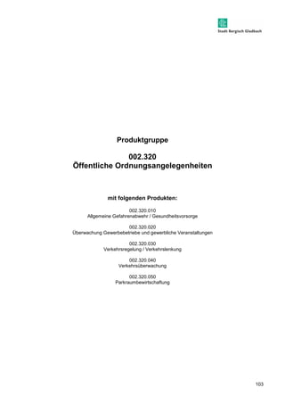103 
Produktgruppe 
002.320 
Öffentliche Ordnungsangelegenheiten 
mit folgenden Produkten: 
002.320.010 
Allgemeine Gefahrenabwehr / Gesundheitsvorsorge 
002.320.020 
Überwachung Gewerbebetriebe und gewerbliche Veranstaltungen 
002.320.030 
Verkehrsregelung / Verkehrslenkung 
002.320.040 
Verkehrsüberwachung 
002.320.050 
Parkraumbewirtschaftung 
 
