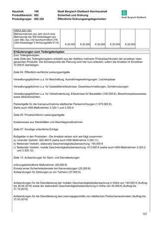 Haushalt: 100 Stadt Bergisch Gladbach Kernhaushalt 
Produktbereich: 002 Sicherheit und Ordnung 
Produktgruppe: 002.320 Öffentliche Ordnungsangelegenheiten 
107 
HSK3.320.12b) 
Mehreinnahmen pro Jahr durch eine 
Mehrstunde bei 300 Arbeitstagen pro 
Jahr (Mo.-Sa.) mit durchschnittlich 21€. 
(300 Arbeitstage*3 Ahndungsfälle*21 €) 
€ 20.000 € 20.000 € 20.000 € 20.000 € 20.000 
Erläuterungen zum Teilergebnisplan 
Zum Teilergebnisplan: 
Jede Zeile des Teilergebnisplans entsteht aus der Addition mehrerer Produktsachkonten der einzelnen oben 
genannten Produkte. Die Schwerpunkte der Planung sind hier kurz erläutert, sofern die Ansätze im Einzelnen 
10.000 € übersteigen. 
Zeile 04: Öffentlich-rechtliche Leistungsentgelte 
Verwaltungsgebühren u.a. für Beschallung, Ausnahmegenehmigungen, Leichenpässe 
Verwaltungsgebühren u.a. für Gaststättenerlaubnisse, Gewerbeummeldungen, Sondernutzungen 
Verwaltungsgebühren u.a. für Verkehrslenkung, Erlaubnisse für Baustellen (100.000 €), Bewohnerparkausweise 
sowie Akteneinsichten. 
Parkentgelte für die Inanspruchnahme städtischer Parkeinrichtungen (1.675.000 €). 
Siehe auch HSK-Maßnahmen 3.320.1 und 3.320.4. 
Zeile 05: Privatrechtliche Leistungsentgelte 
Kostenersatz aus Sterbefällen und Abschleppmaßnahmen 
Zeile 07: Sonstige ordentliche Erträge 
Bußgelder in den Produkten - Die Ansätze setzen sich wie folgt zusammen: 
a) ruhender Verkehr: 922.464 € (siehe auch HSK-Maßnahme 3.320.11) 
b) fließender Verkehr, stationäre Geschwindigkeitsüberwachung: 145.000 € 
c) fließender Verkehr, mobile Geschwindigkeitsüberwachung: 613.000 € (siehe auch HSK-Maßnahmen 3.320.2 
und 3.320.12) 
Zeile 13: Aufwendungen für Sach- und Dienstleistungen 
ordnungsbehördliche Maßnahmen (50.000 €) 
Einsatz eines Sicherheitsdienstes bei Karnevalszügen (25.000 €) 
Aufwendungen für Zahlungen an ein Tierheim (37.000 €) 
Aufwendungen für die Dienstleistung der mobilen Geschwindigkeitsüberwachung in Höhe von 140.000 € (Auftrag 
bis 30.04.2016) sowie der stationären Geschwindigkeitsüberwachung in Höhe von 45.000 € (Auftrag bis 
31.10.2015). 
Aufwendungen für die Dienstleistung des Leerungsgeschäfts von städtischen Parkscheinautomaten (Auftrag bis 
31.03.2016) 
 